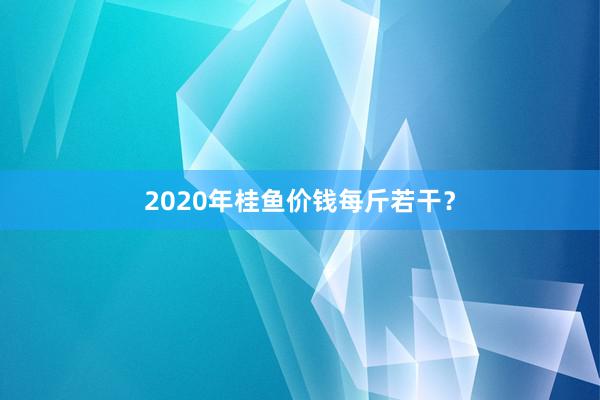 2020年桂鱼价钱每斤若干?